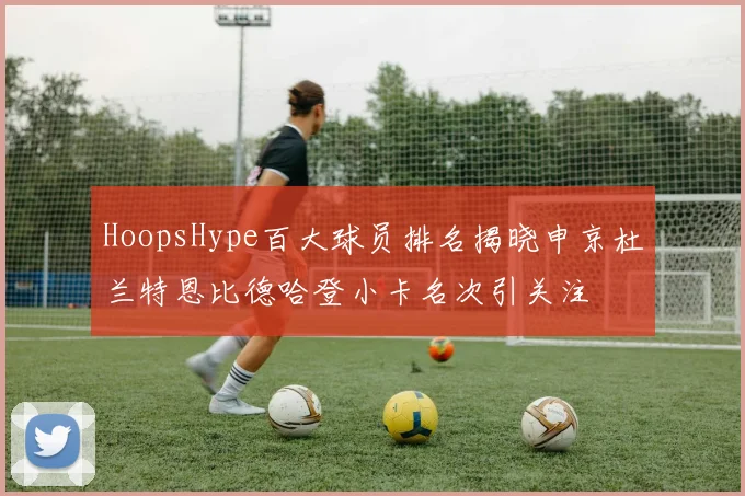 HoopsHype百大球员排名揭晓申京杜兰特恩比德哈登小卡名次引关注