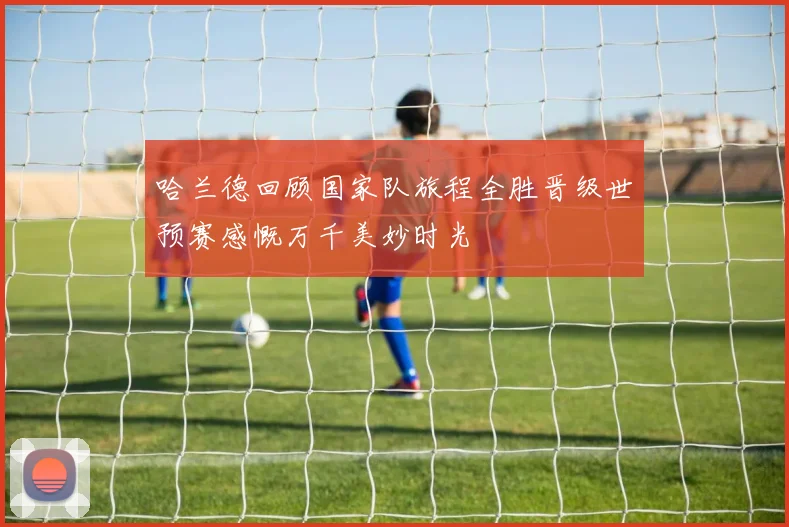 哈兰德回顾国家队旅程全胜晋级世预赛感慨万千美妙时光