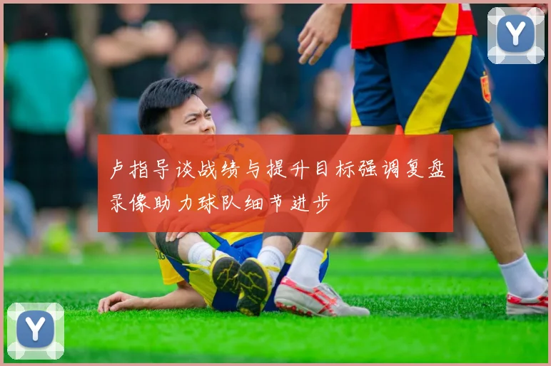 卢指导谈战绩与提升目标强调复盘录像助力球队细节进步