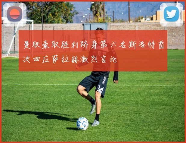 曼联豪取胜利跻身第六名斯洛特首次回应萨拉赫激烈言论
