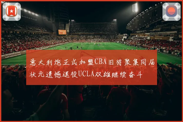 意大利炮正式加盟CBA旧将聚集同届状元遗憾退役UCLA双雄继续奋斗