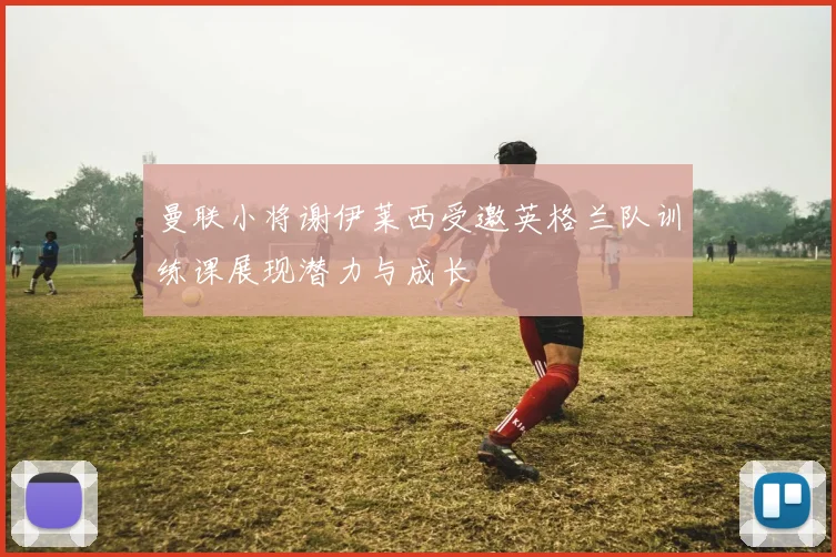 曼联小将谢伊莱西受邀英格兰队训练课展现潜力与成长