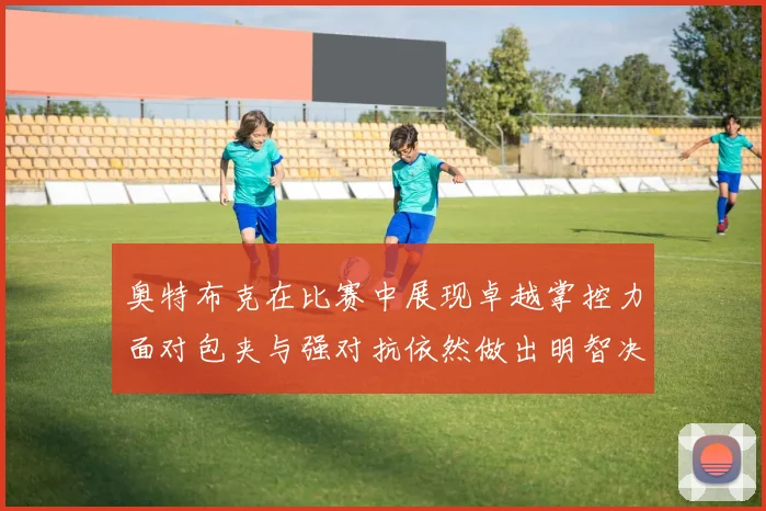 奥特布克在比赛中展现卓越掌控力面对包夹与强对抗依然做出明智决策