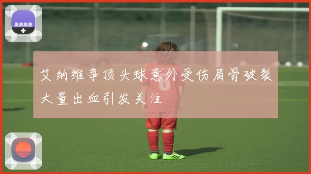 艾纳维争顶头球意外受伤眉骨破裂大量出血引发关注