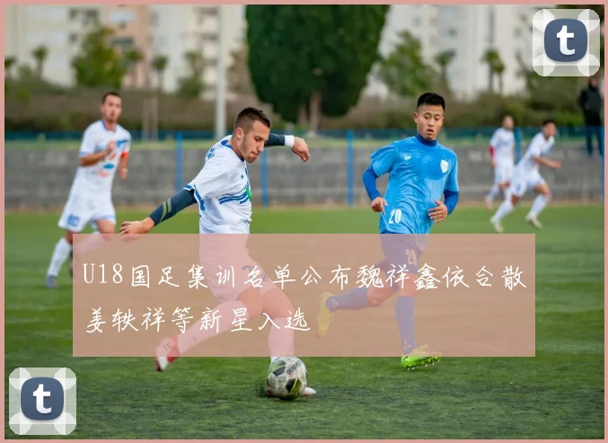 U18国足集训名单公布魏祥鑫依合散姜轶祥等新星入选