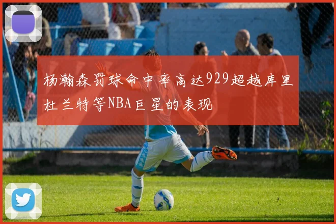 杨瀚森罚球命中率高达929超越库里杜兰特等NBA巨星的表现