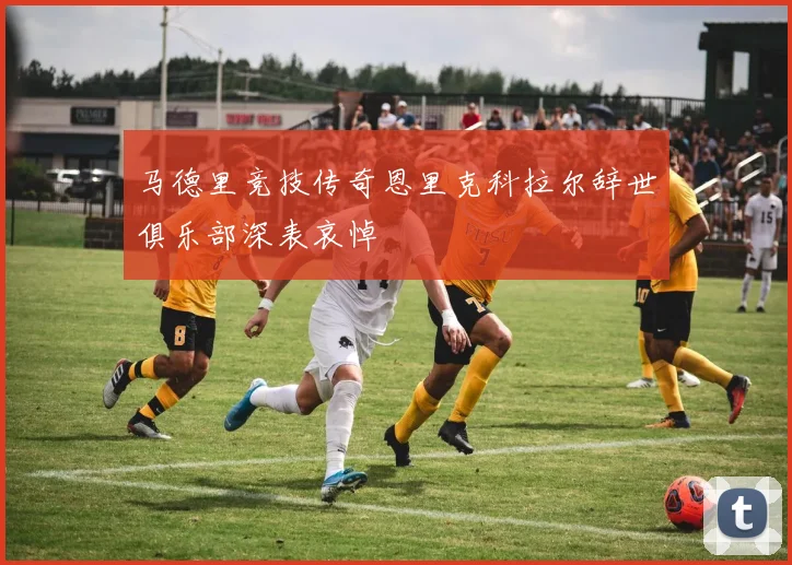 马德里竞技传奇恩里克科拉尔辞世俱乐部深表哀悼