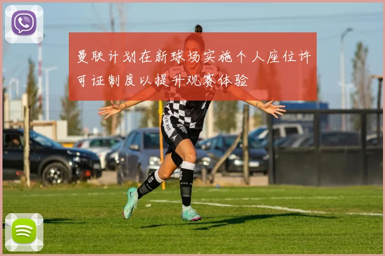 曼联计划在新球场实施个人座位许可证制度以提升观赛体验