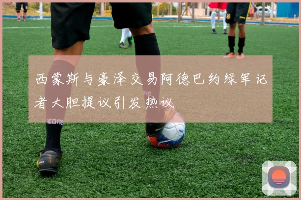 西蒙斯与豪泽交易阿德巴约绿军记者大胆提议引发热议