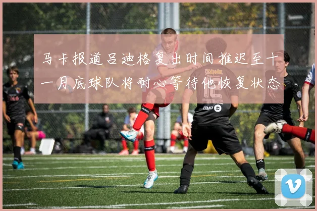 马卡报道吕迪格复出时间推迟至十一月底球队将耐心等待他恢复状态