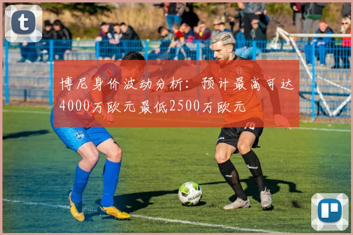 博尼身价波动分析：预计最高可达4000万欧元最低2500万欧元