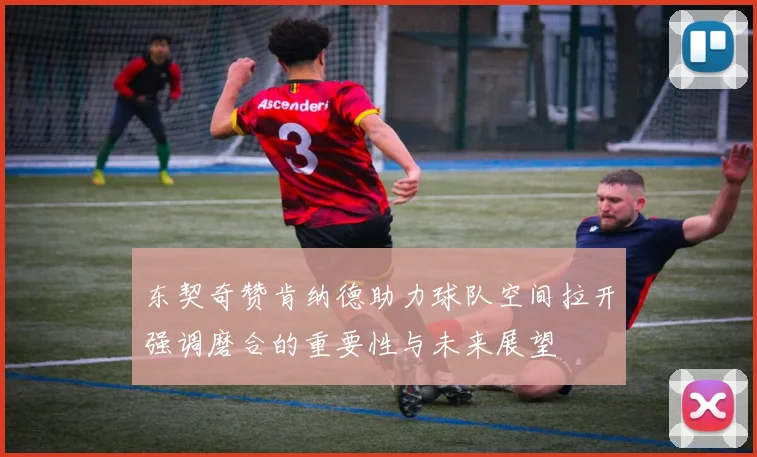 东契奇赞肯纳德助力球队空间拉开强调磨合的重要性与未来展望