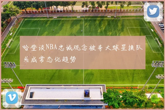 哈登谈NBA忠诚观念被夸大球星换队或成常态化趋势