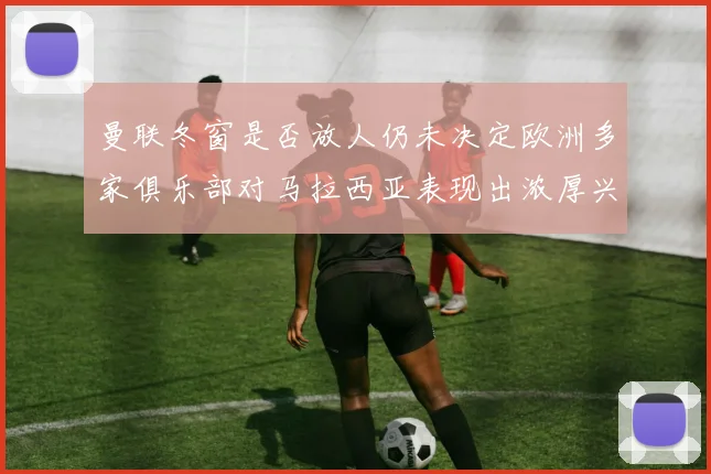 曼联冬窗是否放人仍未决定欧洲多家俱乐部对马拉西亚表现出浓厚兴趣