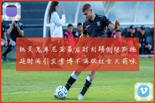 机灵鬼库尼亚最后时刻踢倒琼斯拖延时间引发索博不满双红会火药味十足