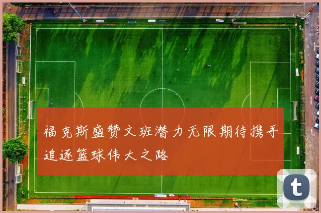 福克斯盛赞文班潜力无限期待携手追逐篮球伟大之路