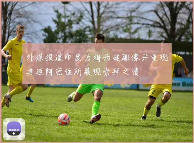 外媒报道印度为梅西建雕像并重现其迈阿密住所展现崇拜之情