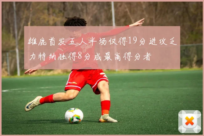 雄鹿首发五人半场仅得19分进攻乏力特纳独得8分成最高得分者