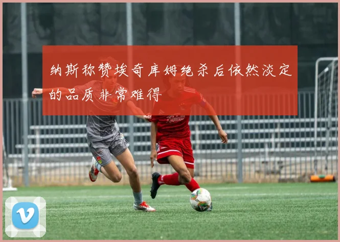 纳斯称赞埃奇库姆绝杀后依然淡定的品质非常难得