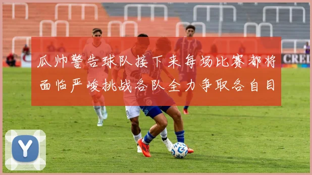 瓜帅警告球队接下来每场比赛都将面临严峻挑战各队全力争取各自目标
