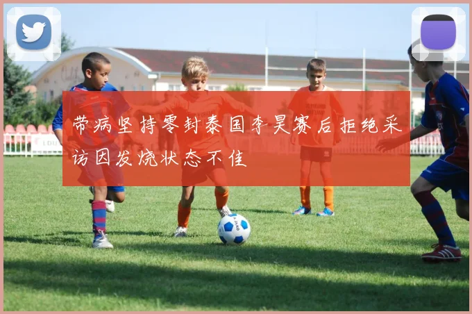 带病坚持零封泰国李昊赛后拒绝采访因发烧状态不佳