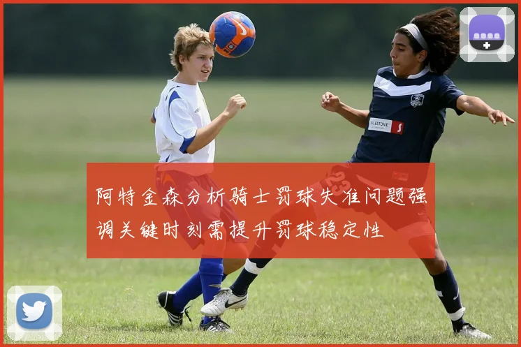 阿特金森分析骑士罚球失准问题强调关键时刻需提升罚球稳定性