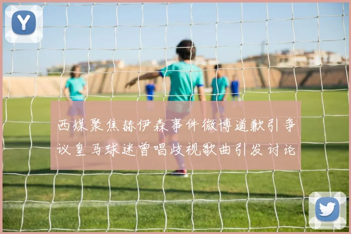 西媒聚焦赫伊森事件微博道歉引争议皇马球迷曾唱歧视歌曲引发讨论