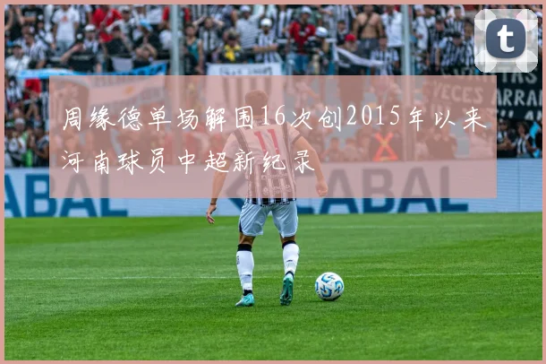 周缘德单场解围16次创2015年以来河南球员中超新纪录