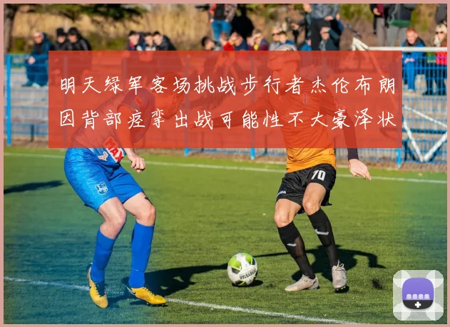 明天绿军客场挑战步行者杰伦布朗因背部痉挛出战可能性不大豪泽状态成疑