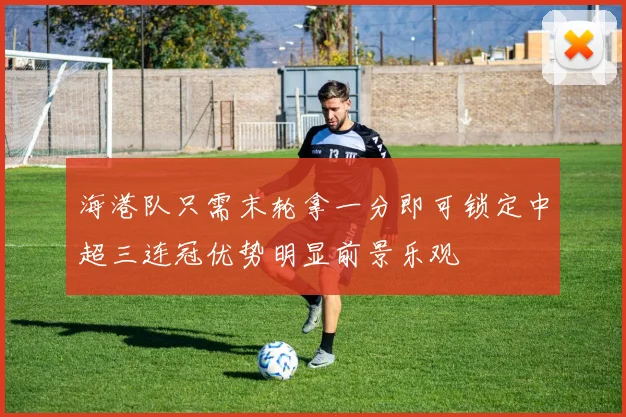 海港队只需末轮拿一分即可锁定中超三连冠优势明显前景乐观