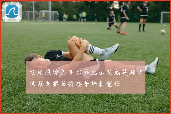 电讯报称图多尔或无法完成英超学徒期老雷或将接手热刺重任