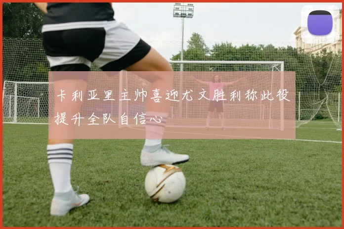 卡利亚里主帅喜迎尤文胜利称此役提升全队自信心