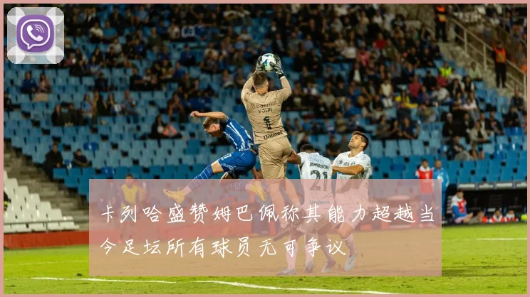 卡列哈盛赞姆巴佩称其能力超越当今足坛所有球员无可争议