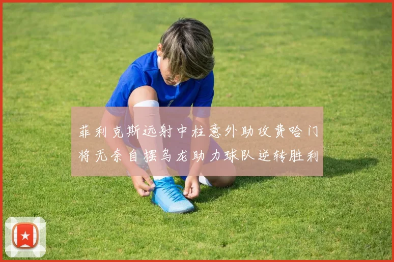 菲利克斯远射中柱意外助攻费哈门将无奈自摆乌龙助力球队逆转胜利