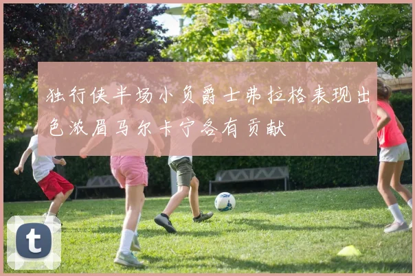 独行侠半场小负爵士弗拉格表现出色浓眉马尔卡宁各有贡献