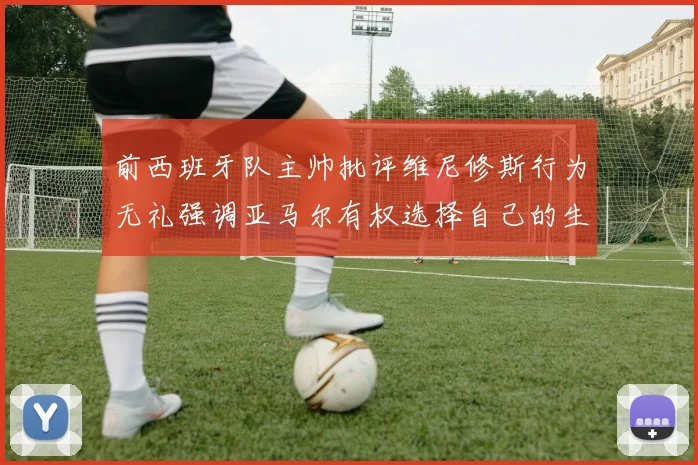 前西班牙队主帅批评维尼修斯行为无礼强调亚马尔有权选择自己的生活方式