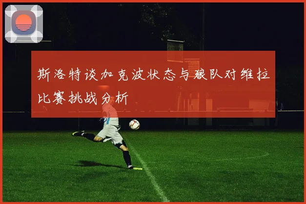 斯洛特谈加克波状态与狼队对维拉比赛挑战分析