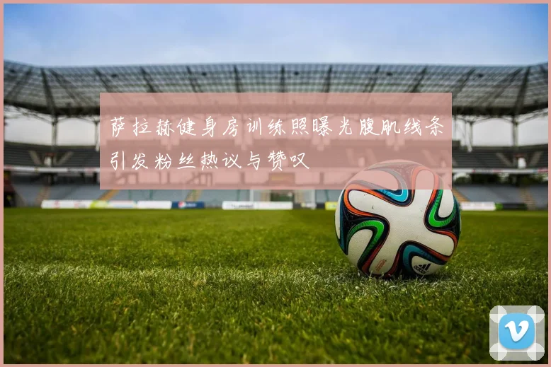 萨拉赫健身房训练照曝光腹肌线条引发粉丝热议与赞叹