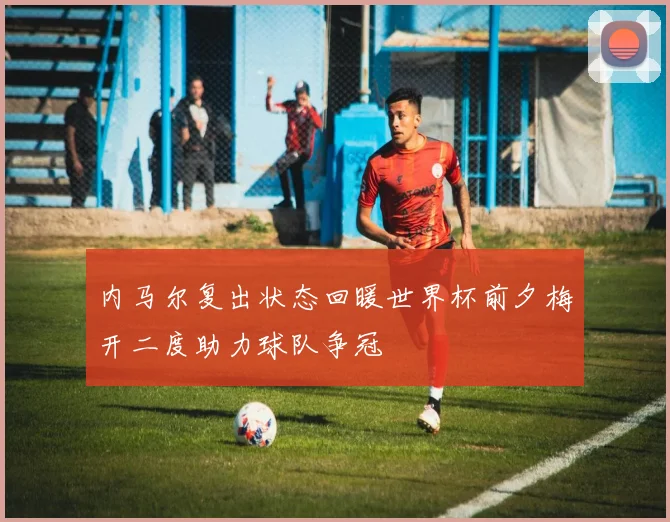 内马尔复出状态回暖世界杯前夕梅开二度助力球队争冠