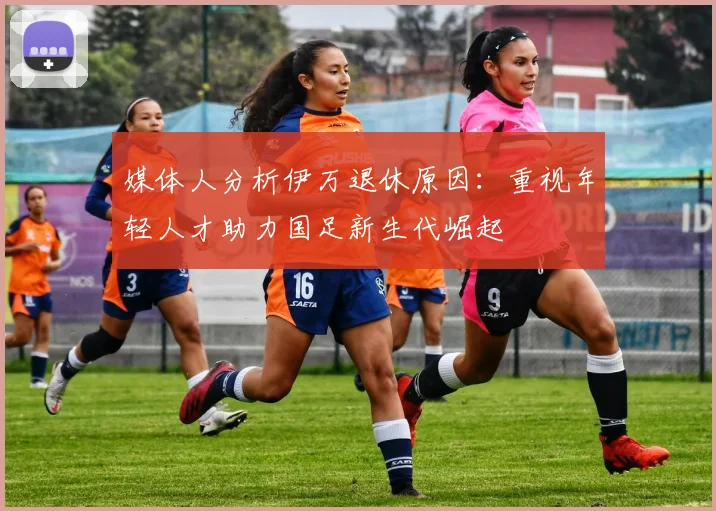 媒体人分析伊万退休原因：重视年轻人才助力国足新生代崛起