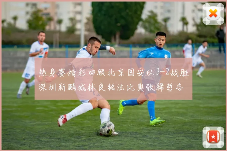 热身赛精彩回顾北京国安以3-2战胜深圳新鹏城林良铭法比奥张稀哲各入一球