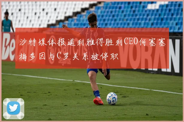 沙特媒体报道利雅得胜利CEO何塞塞梅多因与C罗关系被停职