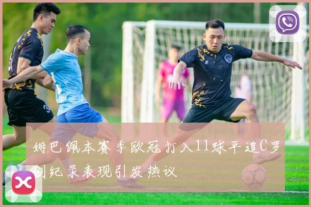 姆巴佩本赛季欧冠打入11球平追C罗创纪录表现引发热议