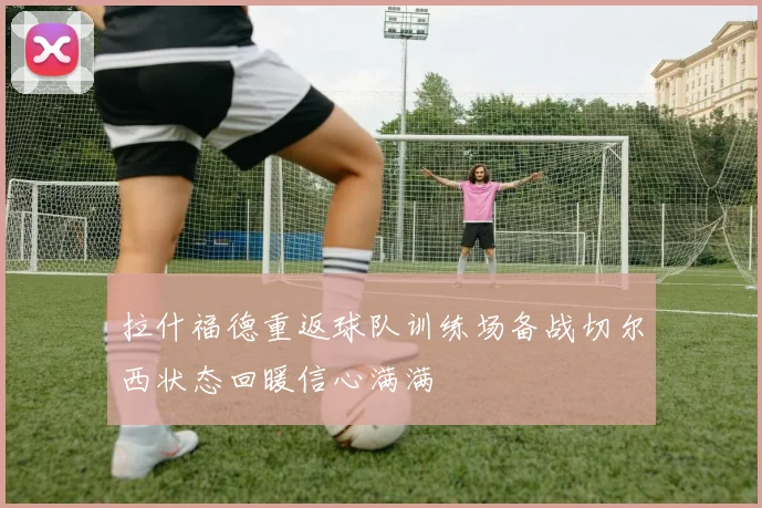 拉什福德重返球队训练场备战切尔西状态回暖信心满满