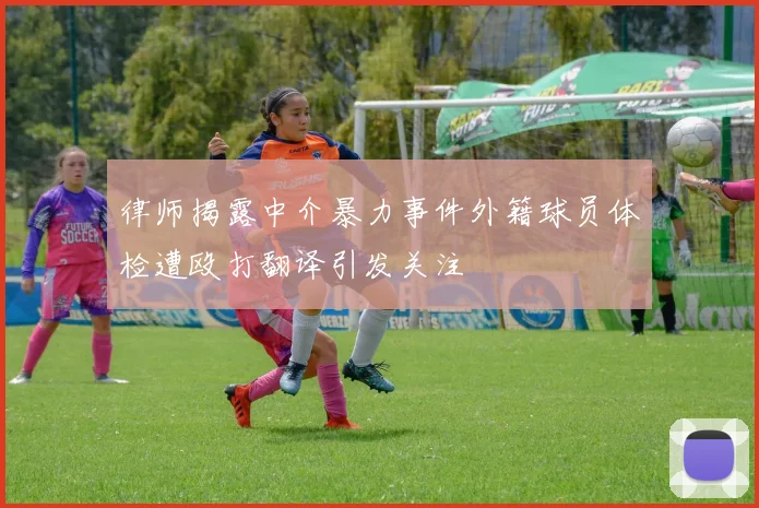 律师揭露中介暴力事件外籍球员体检遭殴打翻译引发关注