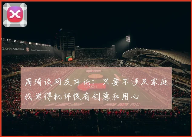 周琦谈网友评论：只要不涉及家庭我觉得批评很有创意和用心