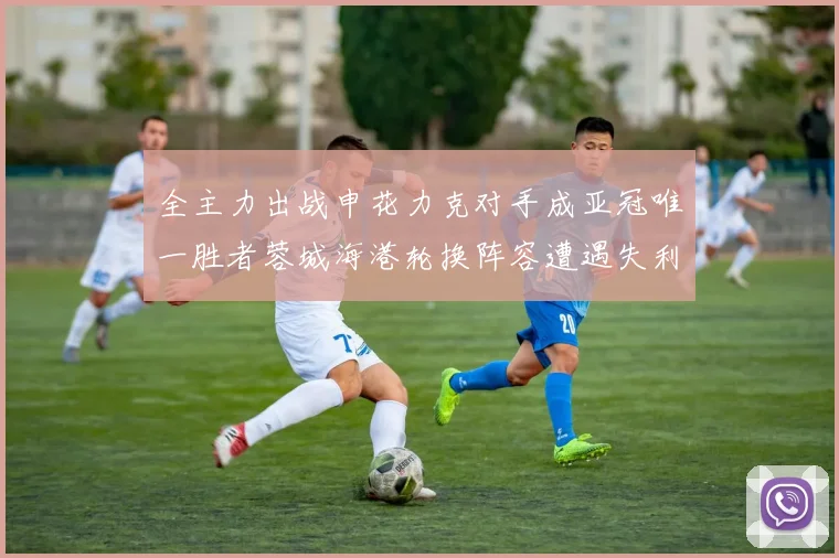 全主力出战申花力克对手成亚冠唯一胜者蓉城海港轮换阵容遭遇失利