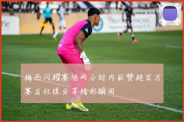 梅西闪耀赛场两小时内获赞超百万赛后社媒分享精彩瞬间