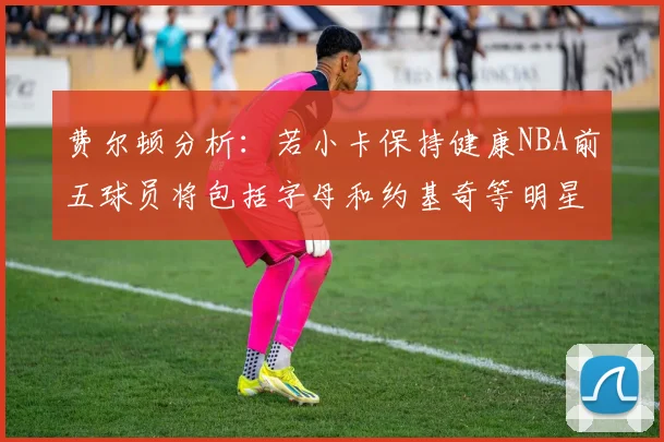 费尔顿分析：若小卡保持健康NBA前五球员将包括字母和约基奇等明星