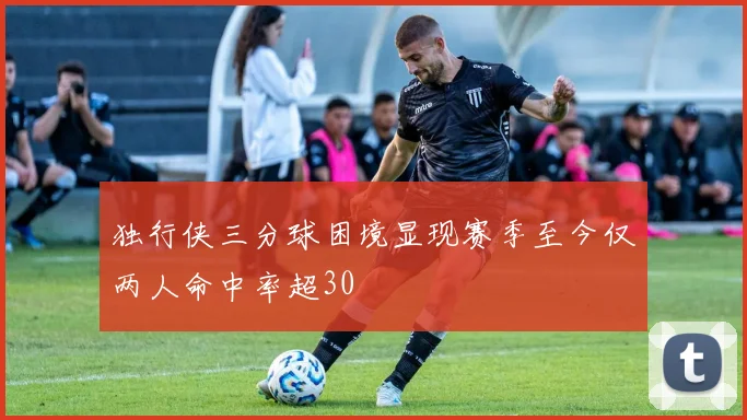 独行侠三分球困境显现赛季至今仅两人命中率超30